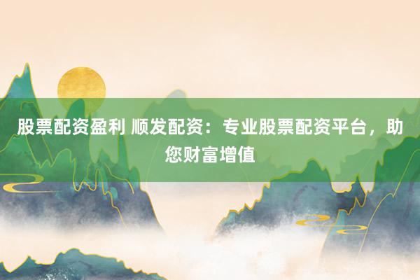 股票配资盈利 顺发配资：专业股票配资平台，助您财富增值