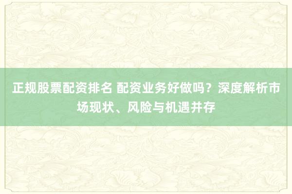 正规股票配资排名 配资业务好做吗？深度解析市场现状、风险与机遇并存