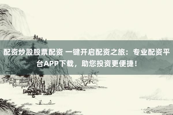 配资炒股股票配资 一键开启配资之旅：专业配资平台APP下载，助您投资更便捷！