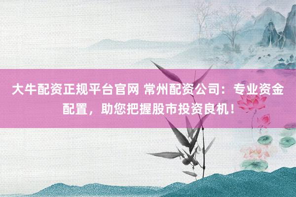 大牛配资正规平台官网 常州配资公司：专业资金配置，助您把握股市投资良机！
