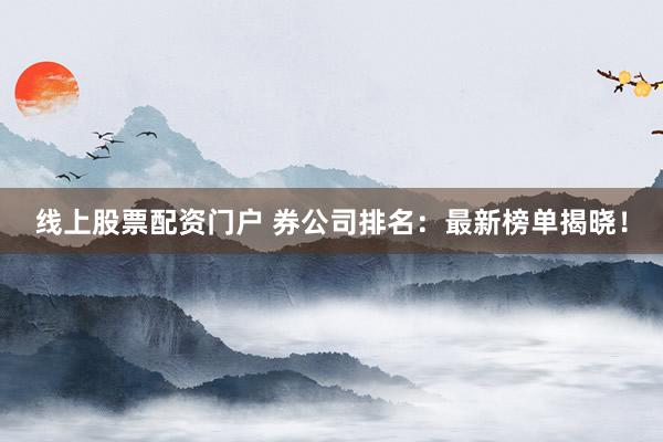 线上股票配资门户 券公司排名：最新榜单揭晓！