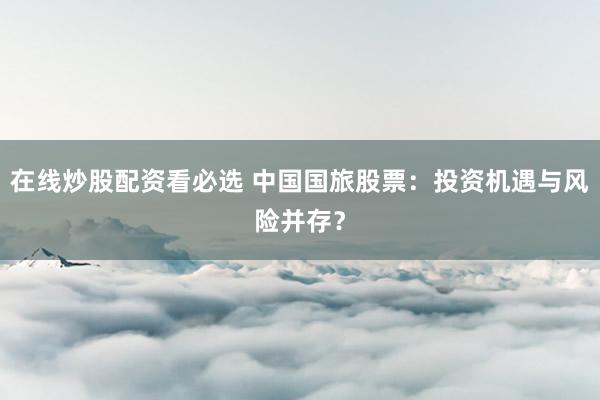 在线炒股配资看必选 中国国旅股票：投资机遇与风险并存？