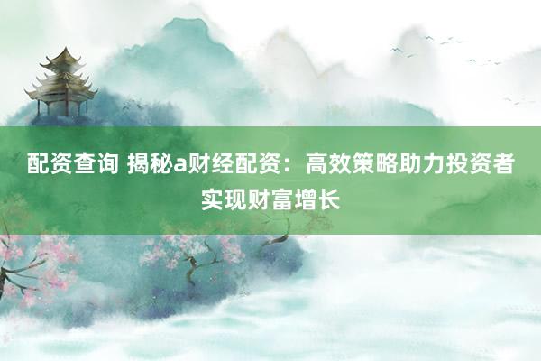 配资查询 揭秘a财经配资：高效策略助力投资者实现财富增长