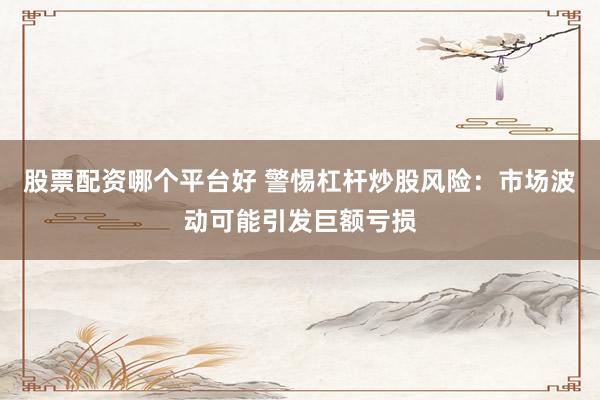 股票配资哪个平台好 警惕杠杆炒股风险：市场波动可能引发巨额亏损