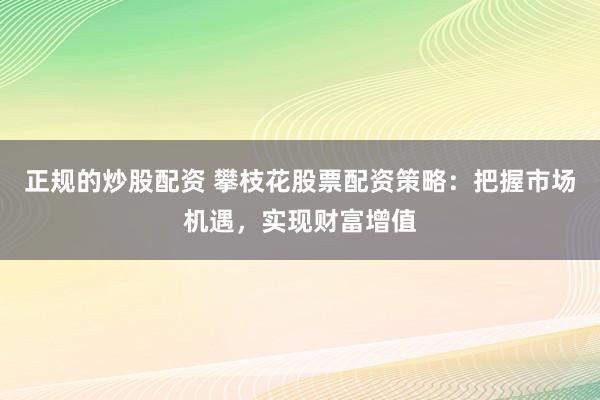 正规的炒股配资 攀枝花股票配资策略：把握市场机遇，实现财富增值