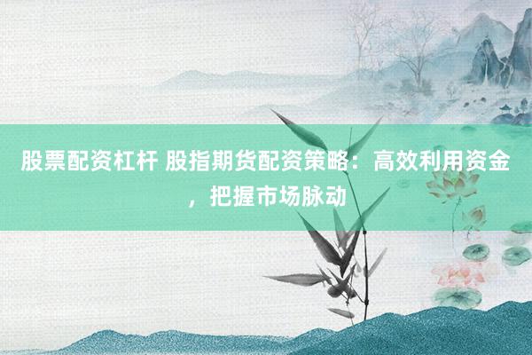 股票配资杠杆 股指期货配资策略：高效利用资金，把握市场脉动