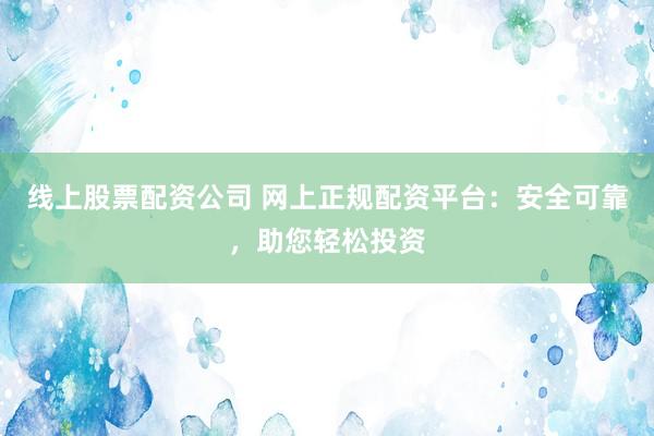 线上股票配资公司 网上正规配资平台：安全可靠，助您轻松投资