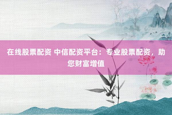 在线股票配资 中信配资平台：专业股票配资，助您财富增值