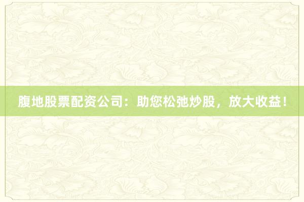 腹地股票配资公司：助您松弛炒股，放大收益！