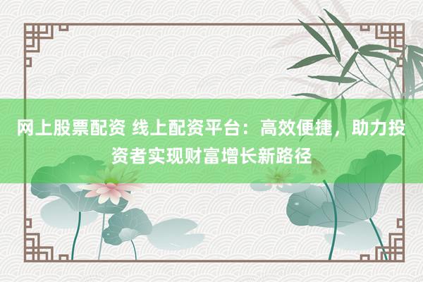 网上股票配资 线上配资平台：高效便捷，助力投资者实现财富增长新路径