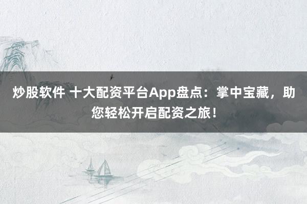 炒股软件 十大配资平台App盘点：掌中宝藏，助您轻松开启配资之旅！
