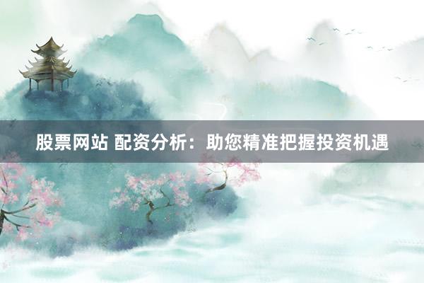 股票网站 配资分析：助您精准把握投资机遇