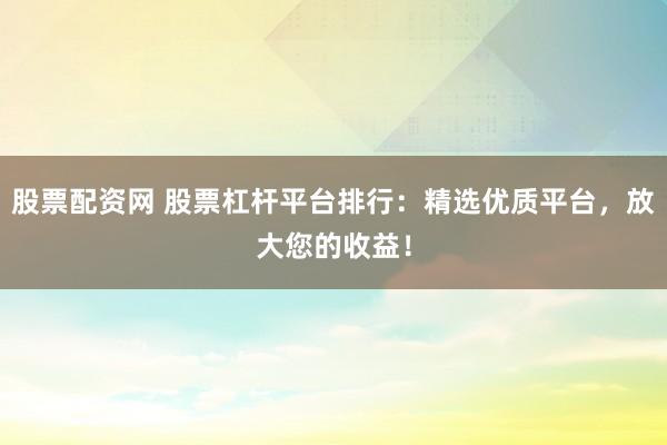 股票配资网 股票杠杆平台排行：精选优质平台，放大您的收益！