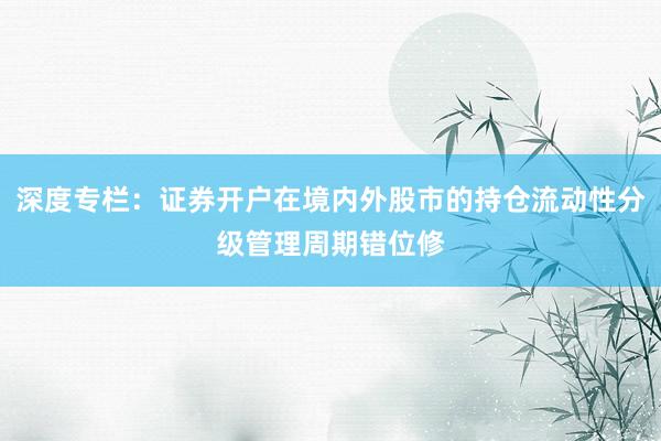 深度专栏：证券开户在境内外股市的持仓流动性分级管理周期错位修