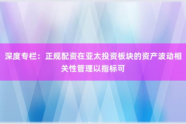 深度专栏：正规配资在亚太投资板块的资产波动相关性管理以指标可