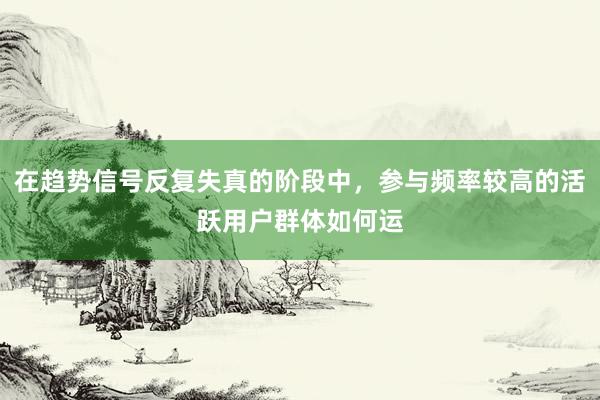 在趋势信号反复失真的阶段中，参与频率较高的活跃用户群体如何运