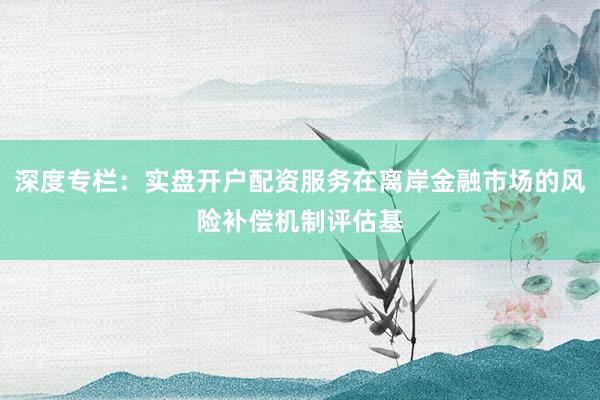 深度专栏：实盘开户配资服务在离岸金融市场的风险补偿机制评估基