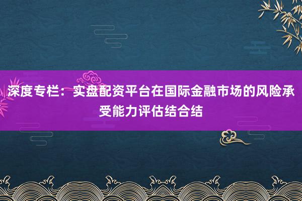 深度专栏：实盘配资平台在国际金融市场的风险承受能力评估结合结