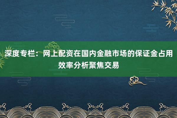 深度专栏：网上配资在国内金融市场的保证金占用效率分析聚焦交易