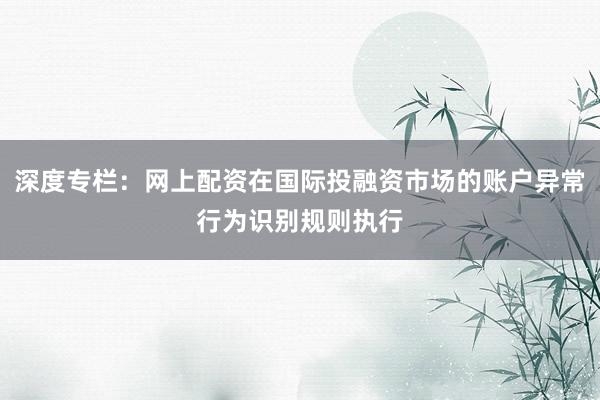 深度专栏：网上配资在国际投融资市场的账户异常行为识别规则执行