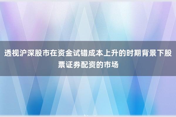 透视沪深股市在资金试错成本上升的时期背景下股票证券配资的市场